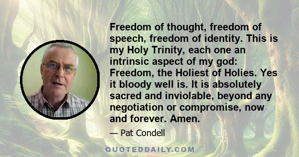 Freedom of thought, freedom of speech, freedom of identity. This is my Holy Trinity, each one an intrinsic aspect of my god: Freedom, the Holiest of Holies. Yes it bloody well is. It is absolutely sacred and inviolable, 