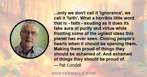 ...only we don't call it 'ignorance', we call it 'faith'. What a horrible little word that is - faith - exuding as it does its fake aura of purity and virtue while fronting some of the ugliest ideas this planet has ever 