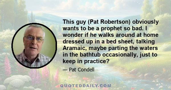 This guy (Pat Robertson) obviously wants to be a prophet so bad. I wonder if he walks around at home dressed up in a bed sheet, talking Aramaic, maybe parting the waters in the bathtub occasionally, just to keep in