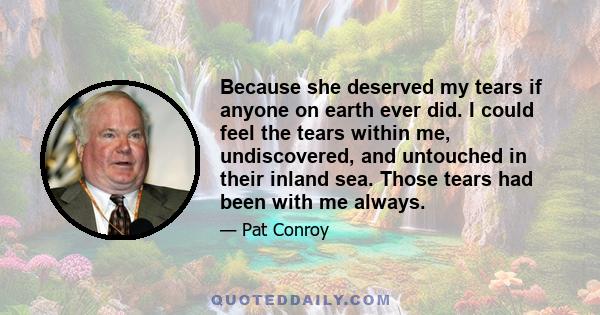 Because she deserved my tears if anyone on earth ever did. I could feel the tears within me, undiscovered, and untouched in their inland sea. Those tears had been with me always.