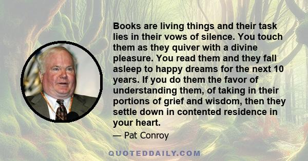 Books are living things and their task lies in their vows of silence. You touch them as they quiver with a divine pleasure. You read them and they fall asleep to happy dreams for the next 10 years. If you do them the