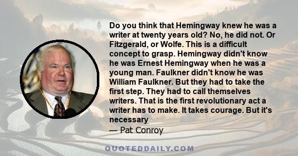 Do you think that Hemingway knew he was a writer at twenty years old? No, he did not. Or Fitzgerald, or Wolfe. This is a difficult concept to grasp. Hemingway didn't know he was Ernest Hemingway when he was a young man. 