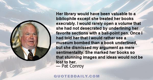 Her library would have been valuable to a bibliophile except she treated her books execrably. I would rarely open a volume that she had not desecrated by underlining her favorite sections with a ball-point pen. Once I