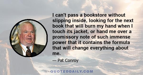 I can't pass a bookstore without slipping inside, looking for the next book that will burn my hand when I touch its jacket, or hand me over a promissory note of such immense power that it contains the formula that will