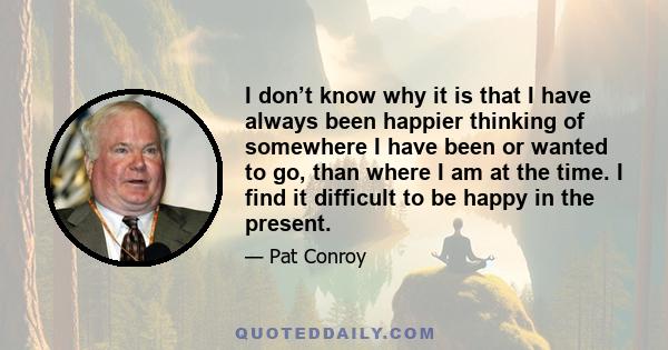 I don’t know why it is that I have always been happier thinking of somewhere I have been or wanted to go, than where I am at the time. I find it difficult to be happy in the present.