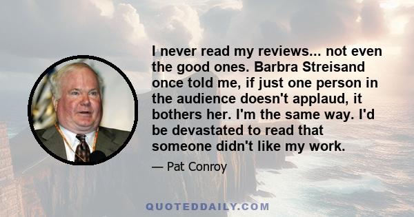 I never read my reviews... not even the good ones. Barbra Streisand once told me, if just one person in the audience doesn't applaud, it bothers her. I'm the same way. I'd be devastated to read that someone didn't like