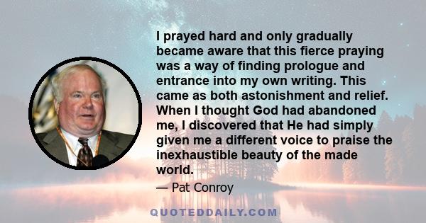 I prayed hard and only gradually became aware that this fierce praying was a way of finding prologue and entrance into my own writing. This came as both astonishment and relief. When I thought God had abandoned me, I