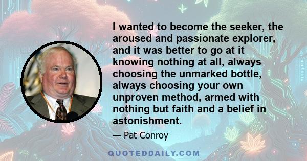 I wanted to become the seeker, the aroused and passionate explorer, and it was better to go at it knowing nothing at all, always choosing the unmarked bottle, always choosing your own unproven method, armed with nothing 