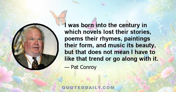 I was born into the century in which novels lost their stories, poems their rhymes, paintings their form, and music its beauty, but that does not mean I have to like that trend or go along with it.