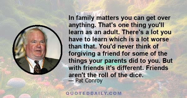 In family matters you can get over anything. That's one thing you'll learn as an adult. There's a lot you have to learn which is a lot worse than that. You'd never think of forgiving a friend for some of the things your 