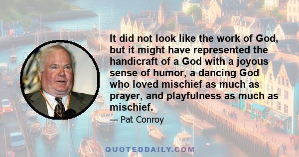 It did not look like the work of God, but it might have represented the handicraft of a God with a joyous sense of humor, a dancing God who loved mischief as much as prayer, and playfulness as much as mischief.