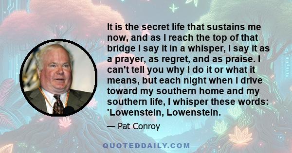 It is the secret life that sustains me now, and as I reach the top of that bridge I say it in a whisper, I say it as a prayer, as regret, and as praise. I can't tell you why I do it or what it means, but each night when 