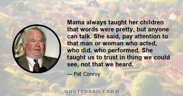 Mama always taught her children that words were pretty, but anyone can talk. She said, pay attention to that man or woman who acted, who did, who performed. She taught us to trust in thing we could see, not that we