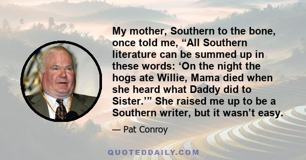 My mother, Southern to the bone, once told me, “All Southern literature can be summed up in these words: ‘On the night the hogs ate Willie, Mama died when she heard what Daddy did to Sister.’” She raised me up to be a