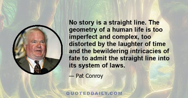 No story is a straight line. The geometry of a human life is too imperfect and complex, too distorted by the laughter of time and the bewildering intricacies of fate to admit the straight line into its system of laws.