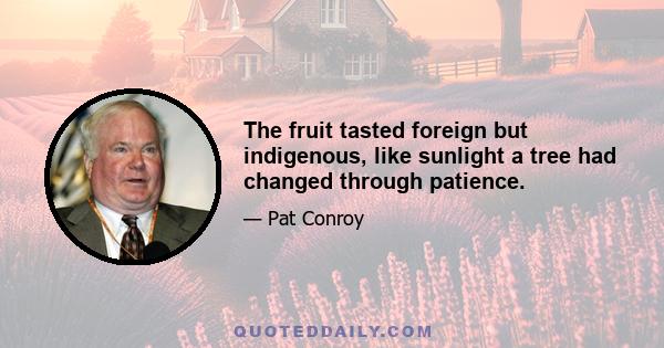 The fruit tasted foreign but indigenous, like sunlight a tree had changed through patience.