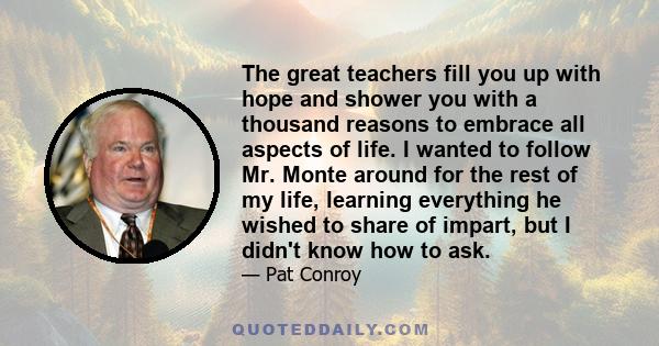 The great teachers fill you up with hope and shower you with a thousand reasons to embrace all aspects of life. I wanted to follow Mr. Monte around for the rest of my life, learning everything he wished to share of