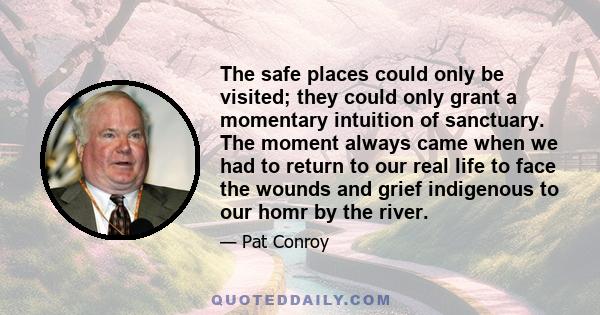 The safe places could only be visited; they could only grant a momentary intuition of sanctuary. The moment always came when we had to return to our real life to face the wounds and grief indigenous to our homr by the