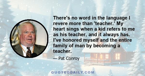 There's no word in the language I revere more than 'teacher.' My heart sings when a kid refers to me as his teacher, and it always has. I've honored myself and the entire family of man by becoming a teacher.