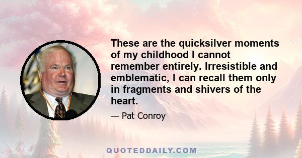 These are the quicksilver moments of my childhood I cannot remember entirely. Irresistible and emblematic, I can recall them only in fragments and shivers of the heart.