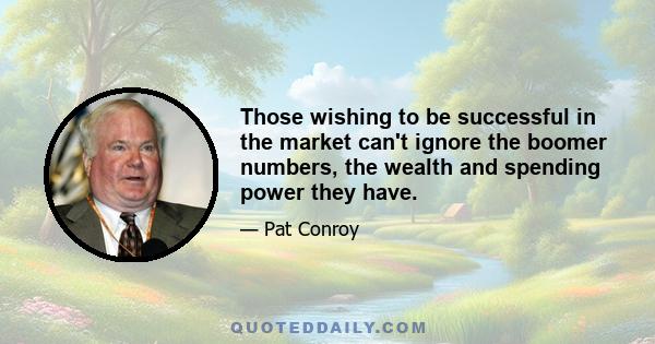 Those wishing to be successful in the market can't ignore the boomer numbers, the wealth and spending power they have.