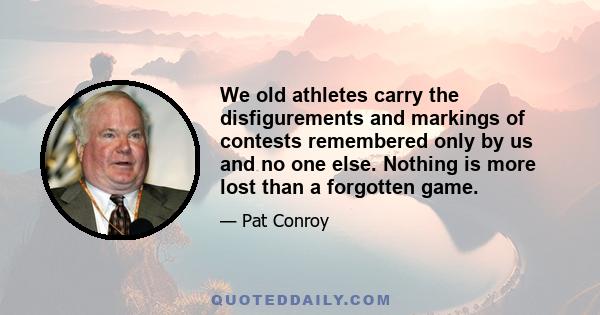 We old athletes carry the disfigurements and markings of contests remembered only by us and no one else. Nothing is more lost than a forgotten game.