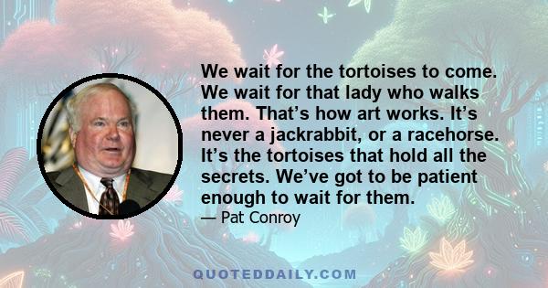 We wait for the tortoises to come. We wait for that lady who walks them. That’s how art works. It’s never a jackrabbit, or a racehorse. It’s the tortoises that hold all the secrets. We’ve got to be patient enough to