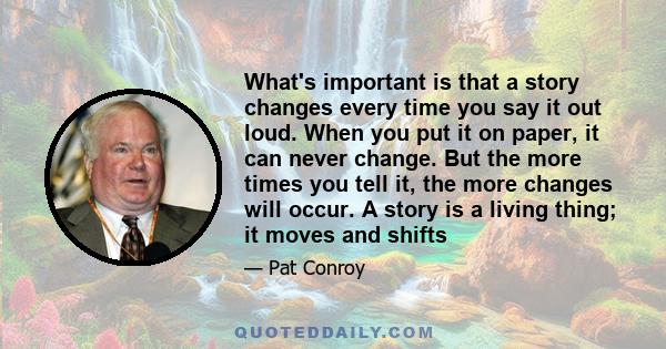 What's important is that a story changes every time you say it out loud. When you put it on paper, it can never change. But the more times you tell it, the more changes will occur. A story is a living thing; it moves