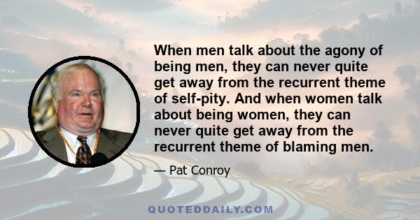 When men talk about the agony of being men, they can never quite get away from the recurrent theme of self-pity. And when women talk about being women, they can never quite get away from the recurrent theme of blaming