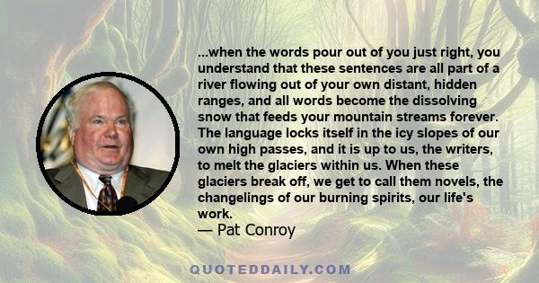 ...when the words pour out of you just right, you understand that these sentences are all part of a river flowing out of your own distant, hidden ranges, and all words become the dissolving snow that feeds your mountain 