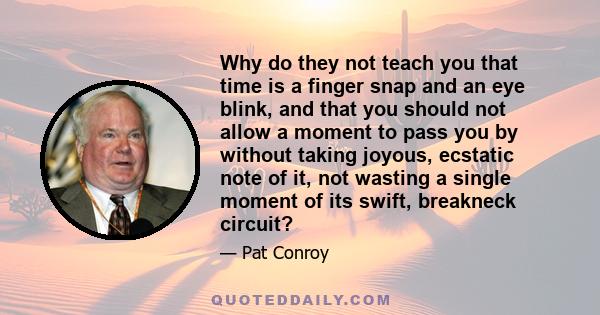 Why do they not teach you that time is a finger snap and an eye blink, and that you should not allow a moment to pass you by without taking joyous, ecstatic note of it, not wasting a single moment of its swift,