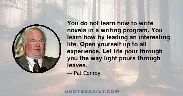 You do not learn how to write novels in a writing program. You learn how by leading an interesting life. Open yourself up to all experience. Let life pour through you the way light pours through leaves.