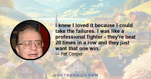 I knew I loved it because I could take the failures. I was like a professional fighter - they're beat 20 times in a row and they just want that one win.