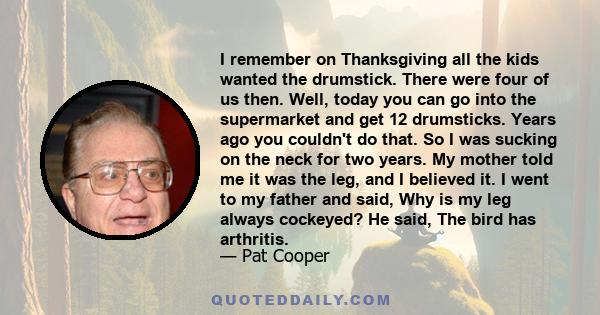 I remember on Thanksgiving all the kids wanted the drumstick. There were four of us then. Well, today you can go into the supermarket and get 12 drumsticks. Years ago you couldn't do that. So I was sucking on the neck