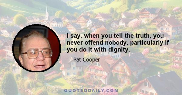 I say, when you tell the truth, you never offend nobody, particularly if you do it with dignity.