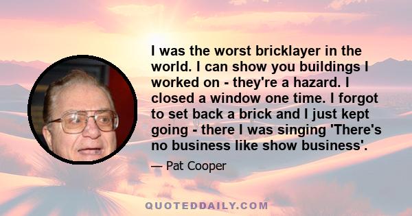 I was the worst bricklayer in the world. I can show you buildings I worked on - they're a hazard. I closed a window one time. I forgot to set back a brick and I just kept going - there I was singing 'There's no business 