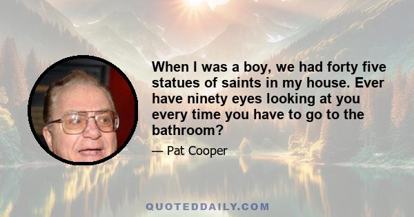 When I was a boy, we had forty five statues of saints in my house. Ever have ninety eyes looking at you every time you have to go to the bathroom?