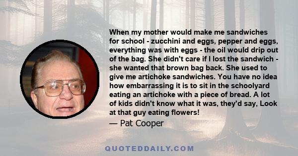 When my mother would make me sandwiches for school - zucchini and eggs, pepper and eggs, everything was with eggs - the oil would drip out of the bag. She didn't care if I lost the sandwich - she wanted that brown bag