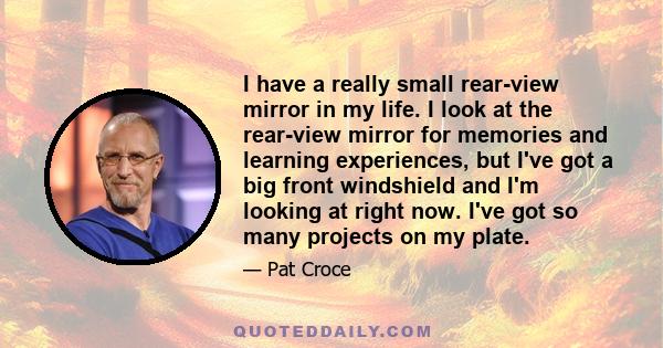 I have a really small rear-view mirror in my life. I look at the rear-view mirror for memories and learning experiences, but I've got a big front windshield and I'm looking at right now. I've got so many projects on my