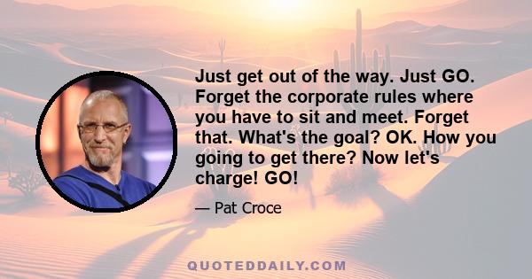 Just get out of the way. Just GO. Forget the corporate rules where you have to sit and meet. Forget that. What's the goal? OK. How you going to get there? Now let's charge! GO!