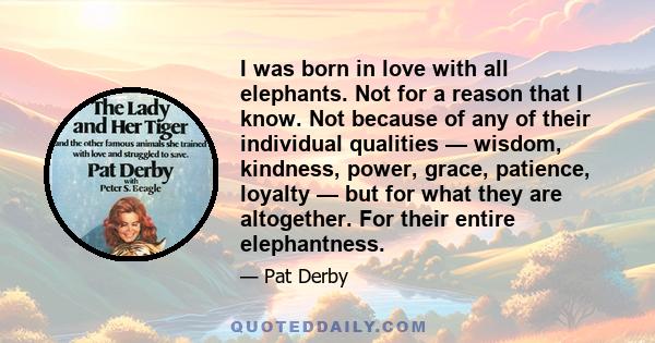 I was born in love with all elephants. Not for a reason that I know. Not because of any of their individual qualities — wisdom, kindness, power, grace, patience, loyalty — but for what they are altogether. For their