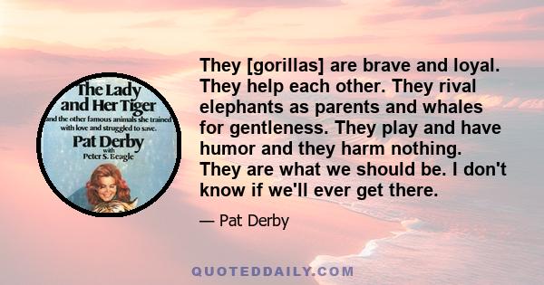 They [gorillas] are brave and loyal. They help each other. They rival elephants as parents and whales for gentleness. They play and have humor and they harm nothing. They are what we should be. I don't know if we'll