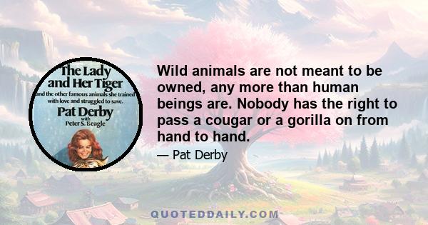 Wild animals are not meant to be owned, any more than human beings are. Nobody has the right to pass a cougar or a gorilla on from hand to hand.