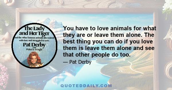 You have to love animals for what they are or leave them alone. The best thing you can do if you love them is leave them alone and see that other people do too.