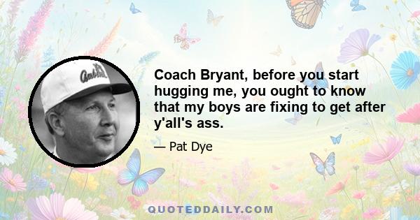 Coach Bryant, before you start hugging me, you ought to know that my boys are fixing to get after y'all's ass.