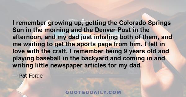 I remember growing up, getting the Colorado Springs Sun in the morning and the Denver Post in the afternoon, and my dad just inhaling both of them, and me waiting to get the sports page from him. I fell in love with the 