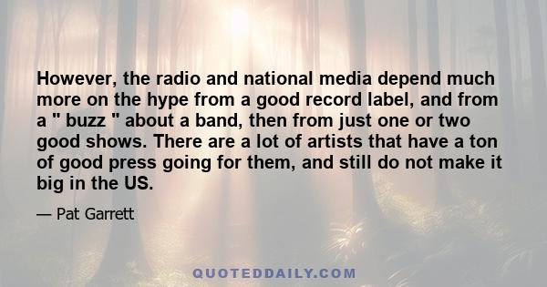 However, the radio and national media depend much more on the hype from a good record label, and from a  buzz  about a band, then from just one or two good shows. There are a lot of artists that have a ton of good press 