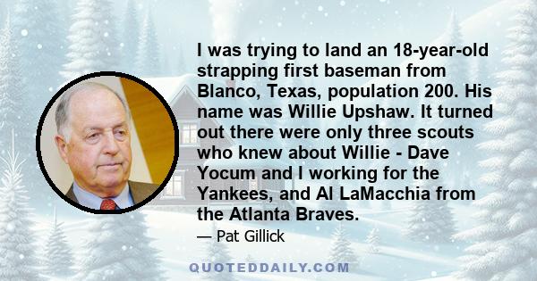 I was trying to land an 18-year-old strapping first baseman from Blanco, Texas, population 200. His name was Willie Upshaw. It turned out there were only three scouts who knew about Willie - Dave Yocum and I working for 