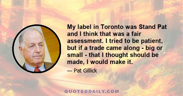 My label in Toronto was Stand Pat and I think that was a fair assessment. I tried to be patient, but if a trade came along - big or small - that I thought should be made, I would make it.