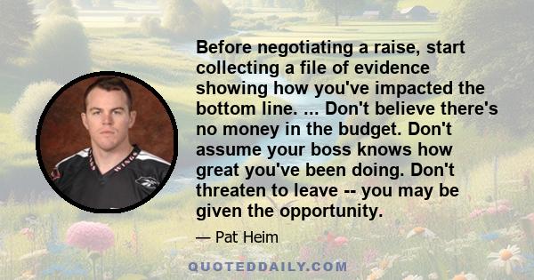 Before negotiating a raise, start collecting a file of evidence showing how you've impacted the bottom line. ... Don't believe there's no money in the budget. Don't assume your boss knows how great you've been doing.